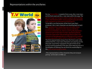 Representations within the ancillaries  For my first ancillary i created a front cover, the 2 main stars on this front cover are the 2  main stars within the soap. The genre of soap i am trying to create is a gritty  genre of soap, it was vital therefore when constructing this piece of media that i represent my characters to fit that genre. To the left is my final version of the front cover that i produced , the 2 main characters are standing back to back this represents that maybe they use to be close r there actually family , added on to their stance is the facial expressions that they use, there is a dull  guilty expression  placed on both of the stars this then represents that the characters have either had something done to them that they are not best pleased about or they are out for revenge this also represents realism which is vital for any TV soap.The third representation drawn from this front cover is the clothes that the 2 main stars /characters are wearing on this they look casual which represents the genre that we are trying to portray perfectly if the stars were wearing suits or a formal piece of clothing I do not think this would adapt to the genre we are trying to create.  (The representations of the characters they are trying to portray  can be seen on Slide 22)