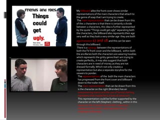 My billboard alike the front cover shows similar representations of the main characters that attach to  the genre of soap that I am trying to create.  The main representation that can be drawn from this of the 2 characters is that there is certainly a divide between 2 characters, this idea is further represented by the quote “Things could get ugly” separating both the characters, the billboard also represents their age very well as they look a very similar age  they are both aged between 17 and 18 and this can be seen through this billboard. There is a synergy between the representations of both the TV front cover and the billboard,  within both the ancillaries both the characters are wearing hoodies which represents the gritty genre that I am trying to create perfectly., it may also suggest that both characters are in need of money as they are not dressed formally. Which not only creates a representation but also a separate storyline for the viewers to ponder. The representations of the  both the main characters has progressed from the front cover and billboard down to the trailer itself.   The main representation that can be drawn from this is the character on the right (Brendan) has an overpowering stance and the use of formal clothing represents that maybe he is a boss of some sort. This representation could be further supported by the character on the left (Stephen)  clothing , within in this sequence the character on the left is wearing a chequered shirt which could represent he is a employee of Brendan.