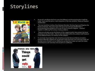 StorylinesAcross all 3 ancillaries the front cover the billboard  and the actual product itself the trailer  have used the same 2 main characters in the man storyline , these are Stephen and Brendan. The main storyline involves a feud between Brendan  the boss figure and Stephen the bosses employee,  they have never met eye to eye and now that Brendan is encountering some problems of his own he has no time for Stephen.   However Stephen is suffering from serious money problems.  There are sub plots across the bottom of the magazine which also present the lesser storylines across the trailer., that are also illustrated within the  product itself however in the billboard there is no mention of the subplots.To conclude I have kept the main storyline across the three ancillaries consistent , however although subplots are recognised in both the front cover and main trailer we decided not to include it on our billboard as we feel that it does not meet the media conventions to use more than one storyline on a billboard. 