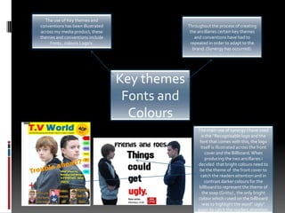 The use of Key themes and conventions has been illustrated across my media product, these themes and conventions include Fonts , colours Logo’s.Throughout the process of creating the ancillaries certain key themes and conventions have had to repeated in order to adapt to the brand. (Synergy has occurred).Key themes Fonts and Colours The main use of synergy I have used is the “Recognisable logo and the font that comes with this, the logo itself is illustrated across the front cover and the Billboard. When producing the two ancillaries i decided  that bright colours need to be the theme of  the front cover to catch the readers attention and in contrast darker colours for the billboard to represent the theme of the soap (Gritty) , the only bright colour which i used on the billboard was to highlight the word” Ugly” again to catch the readers attention.