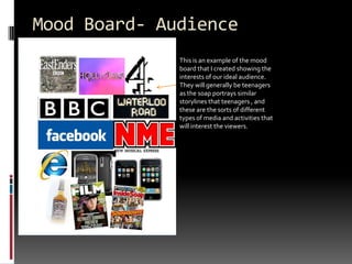 Mood Board- AudienceThis is an example of the mood board that I created showing the interests of our ideal audience. They will generally be teenagers as the soap portrays similar storylines that teenagers , and these are the sorts of different types of media and activities that will interest the viewers.