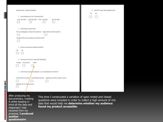 After producing my documentary, creating it whilst keeping in mind all the data and responses I had received from my proposal, I produced another questionnaireThis time I constructed a variation of open ended and closed questions were included in order to collect a high amount of rich data that would help me determine whether my audience found my product accessible.