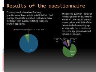 Results of the questionnaire From my results I received from my questionnaire  I was able to establish that I had managed to create a product that would draw my target teen audience stating that 92% found it appealing.The second question I asked at  “what age is my TV soap trailer aimed at” , the results were as shown below, with 80% of the people i asked answering 15-20 year olds, this is positive as this is the age group i wanted to base my soap at. 