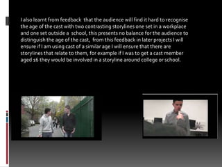 I also learnt from feedback  that the audience will find it hard to recognise the age of the cast with two contrasting storylines one set in a workplace and one set outside a  school, this presents no balance for the audience to distinguish the age of the cast,  from this feedback in later projects I will ensure if I am using cast of a similar age I will ensure that there are storylines that relate to them, for example if I was to get a cast member aged 16 they would be involved in a storyline around college or school.
