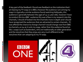 A key part of the feedback I found was feedback on the institution that I am basing my TV soap on is BBC1 however the audience I am aiming my soap it is typically a similar audience found watching Hollyoaks, this audience is generally between the ages of 15-21 year olds, however I have to conduct this to a BBC  audience this was a flaw in my research into the channels, I should of looked into the Channels more in depth and I should have recognised the audiences that are attracted to certain channels,  if I was offered the chance to change channel I would change now from BBC to channel 4 or e4 as it suits my soap, rather than the audience found on bbc 1 soaps such as Eastenders, who are traditionally an older generation and the storylines that they enjoy are very much different to the storylines that I am adapting to my TV soap. 