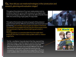 Q4. How did you use media technologies in the construction and research, planning and evaluation stages?Throughout the production of my main media product and my ancillaries I learnt the various skills necessary to use digital video camera technologies effectively in order to be able to transfer these skills into constructing a high quality TV soap trailer.Throughout the duration of constructing each of the products I experimented with the different camera shots and movements such as zooming, pans and tilts using my peers as subjects in the frame. This allowed me to establish the fact that the camera acted its best when positioned in high key ambient lighting, particularly in daylight.  The image above is a screenshot taken from the trailer that I produced, this shot is a medium close up taken within a  medium angle frame. For the  2 ancillaries I have also learnt that they required they required a tripod, I used the tripod to  prevent blurred images across the ancillaries the use of the tripod was especially effective across the front cover and the billboard, the use of the tripod also allowed me to have full control over the composition of the frame, allowing me especially in the front cover to palace other conventions around the primary image. 