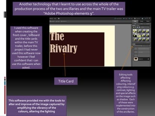 Another technology that I learnt to use across the whole of the production process of the two ancillaries and the main TV trailer was “Adobe Photoshop elements 9”.I used this software when creating the front cover , billboard and the title cards within the main TV trailer, before this project I had never used this software now however I feel confident that i can use this software when asked.Editing tools affecting- Affecting colouring, intensifying colours e.g. contrast, lighting and special affects on the image such as shadow.  Each of these were implemented into the construction of the ancillaries. Title Card This software provided me with the tools to alter and improve of the image captured by amplifying the vibrancy of the colours, altering the lighting 