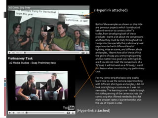 (Hyperlink attached) Both of the examples as shown on this slide are  previous projects which I constructed before I went on to construct the TV trailer, from developing both of these products I learnt a lot about the conventions and how they must be met, throughout the two products especially the preliminary task I experimented with different level of lighting, mise en scene, and different shots and angles,  I learnt how all of these affect the genre of soap you are trying to portray and no matter how good your editing skills are if you do not meet the conventions of a TV soap it will not work as a TV soap, I learnt this lesson when constructing my preliminary task.For my comic strip this basic idea was to learn how to use the camera experimenting with different shot types and angles, i did not look into lighting or costume as it was not necessary. The learning curve I made through this is the panning of the camera across the  comic strip that I filmed needed to be a lot more smooth rather, I learnt from this that the use of tripods is vital.(Hyperlink attached) 