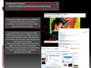 During the research (which can be seen on my blog), I also developed and learned extra skills using  both YouTube and Google. I browsed the sites to research into different soaps and their trailers, using them as examples, I actually found the trailer that I based my trailer on YouTube.  I used YouTube to look at existing trailers (Which are Evaluated in my blog), as can be seen by the Hollyoaks trailer. I also uploaded my A2 trailer into YouTube . (The full guide can also be seen in my blog.) I also used another website slide share, this helped me to learn how to upload the PowerPoint's i had created into a video format which could also be put in my blog or uploaded onto YouTube. 