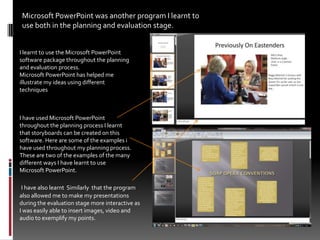 Microsoft PowerPoint was another program I learnt to use both in the planning and evaluation stage. I learnt to use the Microsoft PowerPoint software package throughout the planning and evaluation process. Microsoft PowerPoint has helped me illustrate my ideas using different techniquesI have used Microsoft PowerPoint throughout the planning process I learnt that storyboards can be created on this software. Here are some of the examples i have used throughout my planning process. These are two of the examples of the many different ways I have learnt to use Microsoft PowerPoint.I have also learnt  Similarly  that the program also allowed me to make my presentations during the evaluation stage more interactive as I was easily able to insert images, video and audio to exemplify my points.