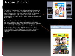 Microsoft Publisher Throughout the planning process it was vital that i learnt all the skills needed for Microsoft Publisher to construct my ancillaries ,over the period of practicing on publisher i learnt that it comes with certain tools  that can be implemented as i have done to make there ancillaries that much better.These tools are to be able to move images around, create text boxes, paste archive images such as the channel BBC  logo as i have shown on the billboard and change text font and size to create a brand identity to suit my teenage audience. To the right of this text it to of the TV front covers i have constructed using Microsoft publisher and as you can see my skills have progressed through learning how to use the software.
