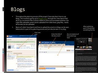 Blogs Throughout the planning process of the project i have also learn how to use blogs,  this involved signing up to blogger.com , through this i then learnt that all of my coursework files could be added on there and annotated whether it be video files uploaded, power points uploaded from slide share, jpeg files,  nearly all formats can be uploaded.Basics of  what i have learnt and how to upload documents to blogs can be seen below which is part of my planning process and can also be seen in my blog.After publishing post it should look something like this Click new postEnter the title of the document Any annotations of the product go here