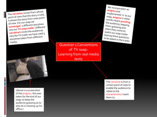 We incorporated  an enigmaand implemented  it  to our soap, enigma in other words means puzzlingthe audience, keeping them guessing and when they come to watch our soap trailer leaving there questions to be asked in the trailer. The narrative comes from whose point of view that the story is told, it shows the story from ones point of view. For our soap we converged  2 different storylines into our TV soap trailer. Different narrative’sinvite the audiences into the TV trailer we have used 3 storylines taken from different media. Question 1 Conventions of  TV soap-                   Learning from real media textsThe narrative is from a certain point of view to enable the audience to relate to the characteristics I want them to.(Above is a screenshot of the enigma , this was taken for the end of our soap, to keep the audience guessing as to why he is messing up his office.)