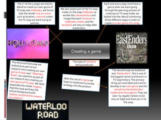 Each and every soap must have a genre when we were going through the planning process of creating our TV soap trailer we looked into the idea of combining three different soaps in order to create our own genre of tv soap.The 1st of the 3 soaps we tried to blend to create our own genre of TV soap was Hollyoaks, we found that the whole mise on scene such as location, costume suited the TV soap we were trying to portray. We also based part of the TV soap trailer on the soap Hollyoaks as we like the characteristics and image that each character in Hollyoaks creates and the storylines are very on edge alike Eastenders. Creating a genre The type of narrative being produced The third and final soap we looked at as part of our research into creating our own genre of soap was “ Waterloo Road”, we used this as part of our research into creating our own genre of TV soap. We liked especially the whole imagery that this soap portrays the school background with realistic storylines the viewers can relate to.The second soap we looked at was “Eastenders”, this is one of the biggest names and brand s in TV soap history. The primary thing we most liked and tried to develop in our own genre was the storylines that Eastenders implements throughout. They are seen  by regular viewers to be very on edge and draw you in to the soap..With the use of enigma we hope to implement a similar strategy into the product
