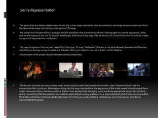 Genre Representation The genre that was being created was a mix of the 2 main soaps we looked into, we wanted to converge various conventions from the researched soaps to create our own genre of TV soap.  We looked into the genre that it portrays and the storylines that it produces and with it being aged at a similar age group to the one we are hoping to aim our TV soap at we thought that the primary soap that we should use conventions from in order to create our genre of soap was from Hollyoaks. The main storyline in the soap was taken from the iconic TV soap “Hollyoaks” this was a storyline between Brendan and Stephen, with Stephen having money troubles and Brendan offering to help him out but at what cost for Stephen.  A screenshot of the proper storyline broadcasted by Hollyoaks/ The second storyline was very unique, when producing the trailer the I looked into another soap “Waterloo Road” and the conventions that it portrays. When researching into the soap I decided that the age group of the trailer needs to be changed there needs to be more than 1 narrative within a  trailer I then decided that a bullying scene would be appropriate as sort of a sub plot, and it s something that the audience can relate to especially the young audience,  in a  way it also links to the main storyline within the trailer as Stephen is being bullied by Brendan, from this you could say that a  melodrama  and  crime genres were being represented throughout.