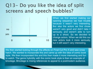 0 5 10
yes
no
When we first started making our
opening sequence we had trouble
because it wasn’t very interesting.
But also the actors we first chose
weren't very good and didn’t take it
seriously, and weren't able to turn
up to a shoot. So we decided to
change actors. When we did this our
new actors took it more seriously,
but it still wasn’t very interesting.
We then started looking through the effects on Final Cut Pro X and saw cross
hatch. We wanted to incorporate this and came up with the idea of comic book
style. We then incorporated this and this then made it more interesting and fun
to watch. The genre hybridity with the comic book style is then an example of
bricolage. Bricolage is mixing references to appeal to a postmodern audience.
 