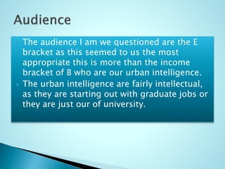  The audience I am we questioned are the E
bracket as this seemed to us the most
appropriate this is more than the income
bracket of B who are our urban intelligence.
 The urban intelligence are fairly intellectual,
as they are starting out with graduate jobs or
they are just our of university.
 