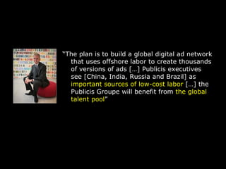 “ The plan is to build a global digital ad network that uses offshore labor to create thousands of versions of ads […] Publicis executives see [China, India, Russia and Brazil] as  important sources of low-cost labor  […] the Publicis Groupe will benefit from  the global talent pool ” 
