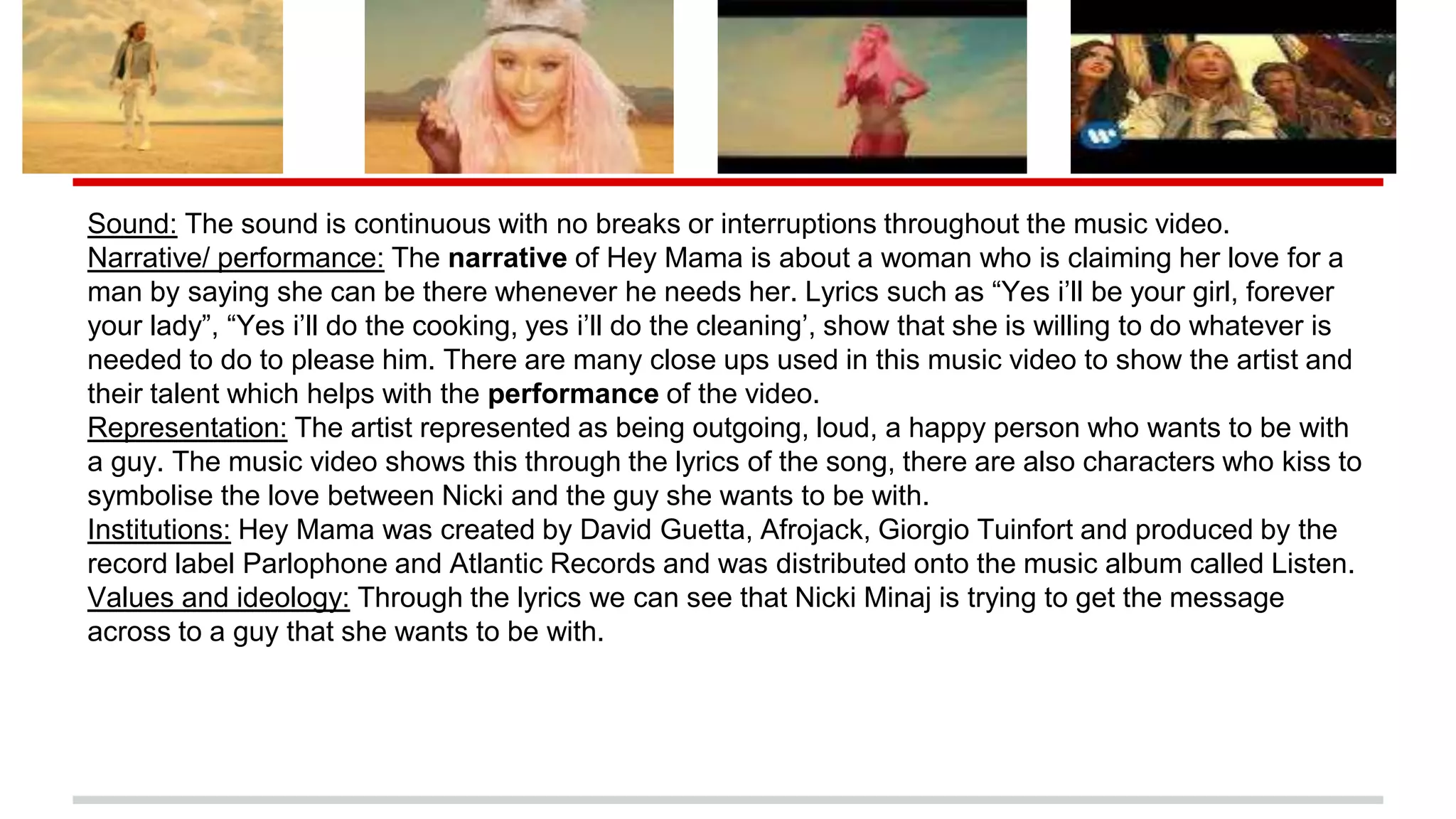 Sound: The sound is continuous with no breaks or interruptions throughout the music video.
Narrative/ performance: The narrative of Hey Mama is about a woman who is claiming her love for a
man by saying she can be there whenever he needs her. Lyrics such as “Yes i’ll be your girl, forever
your lady”, “Yes i’ll do the cooking, yes i’ll do the cleaning’, show that she is willing to do whatever is
needed to do to please him. There are many close ups used in this music video to show the artist and
their talent which helps with the performance of the video.
Representation: The artist represented as being outgoing, loud, a happy person who wants to be with
a guy. The music video shows this through the lyrics of the song, there are also characters who kiss to
symbolise the love between Nicki and the guy she wants to be with.
Institutions: Hey Mama was created by David Guetta, Afrojack, Giorgio Tuinfort and produced by the
record label Parlophone and Atlantic Records and was distributed onto the music album called Listen.
Values and ideology: Through the lyrics we can see that Nicki Minaj is trying to get the message
across to a guy that she wants to be with.
 