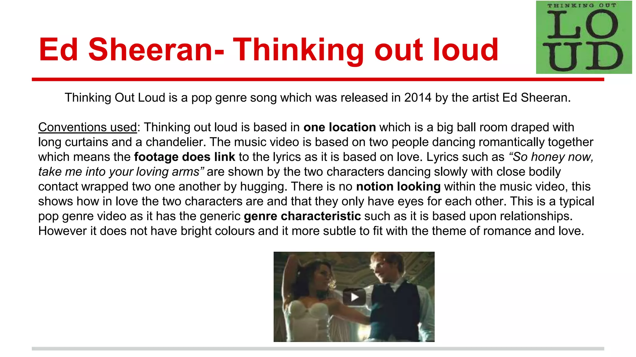 Ed Sheeran- Thinking out loud
Thinking Out Loud is a pop genre song which was released in 2014 by the artist Ed Sheeran.
Conventions used: Thinking out loud is based in one location which is a big ball room draped with
long curtains and a chandelier. The music video is based on two people dancing romantically together
which means the footage does link to the lyrics as it is based on love. Lyrics such as “So honey now,
take me into your loving arms” are shown by the two characters dancing slowly with close bodily
contact wrapped two one another by hugging. There is no notion looking within the music video, this
shows how in love the two characters are and that they only have eyes for each other. This is a typical
pop genre video as it has the generic genre characteristic such as it is based upon relationships.
However it does not have bright colours and it more subtle to fit with the theme of romance and love.
 