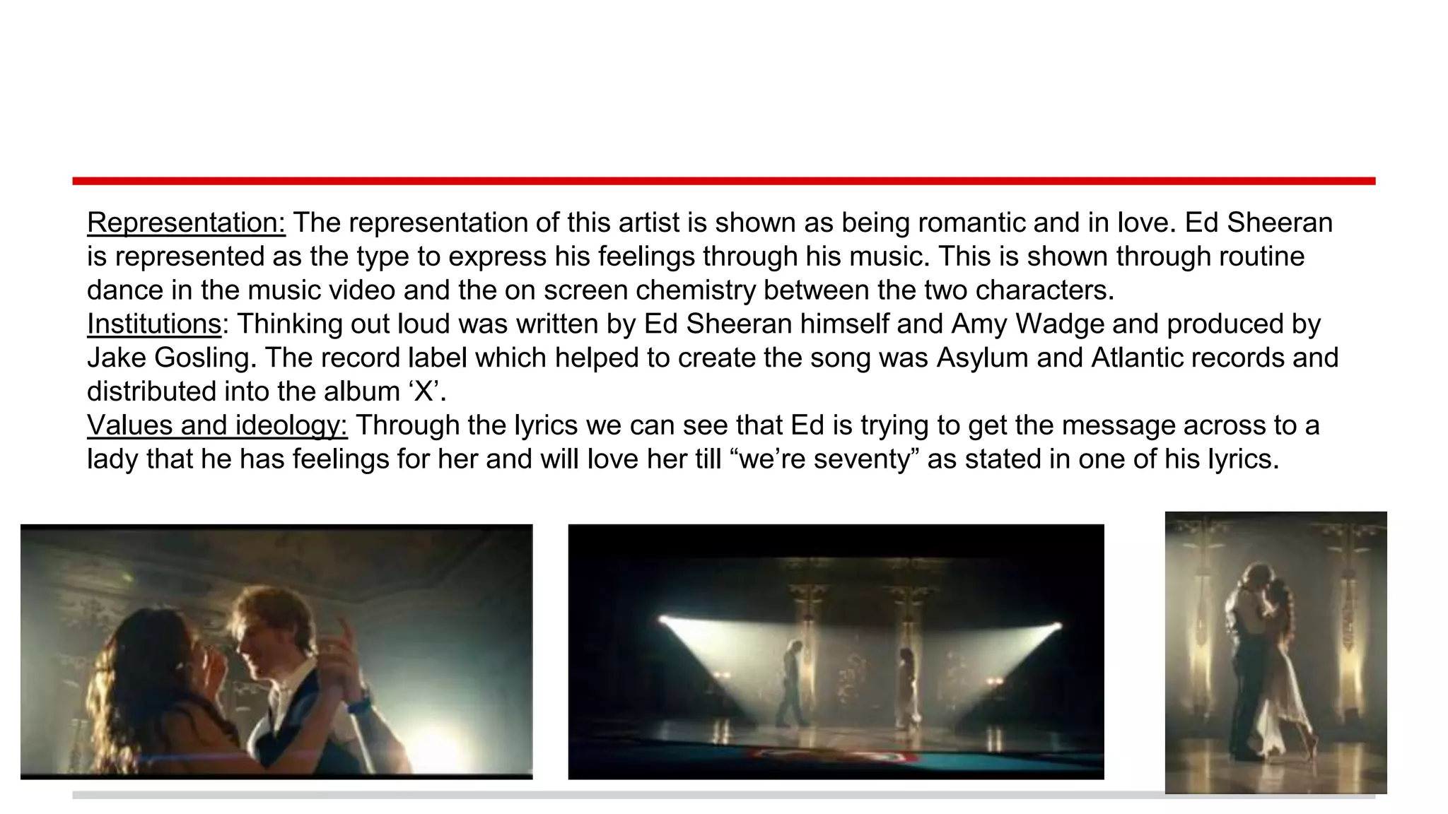 Representation: The representation of this artist is shown as being romantic and in love. Ed Sheeran
is represented as the type to express his feelings through his music. This is shown through routine
dance in the music video and the on screen chemistry between the two characters.
Institutions: Thinking out loud was written by Ed Sheeran himself and Amy Wadge and produced by
Jake Gosling. The record label which helped to create the song was Asylum and Atlantic records and
distributed into the album ‘X’.
Values and ideology: Through the lyrics we can see that Ed is trying to get the message across to a
lady that he has feelings for her and will love her till “we’re seventy” as stated in one of his lyrics.
 