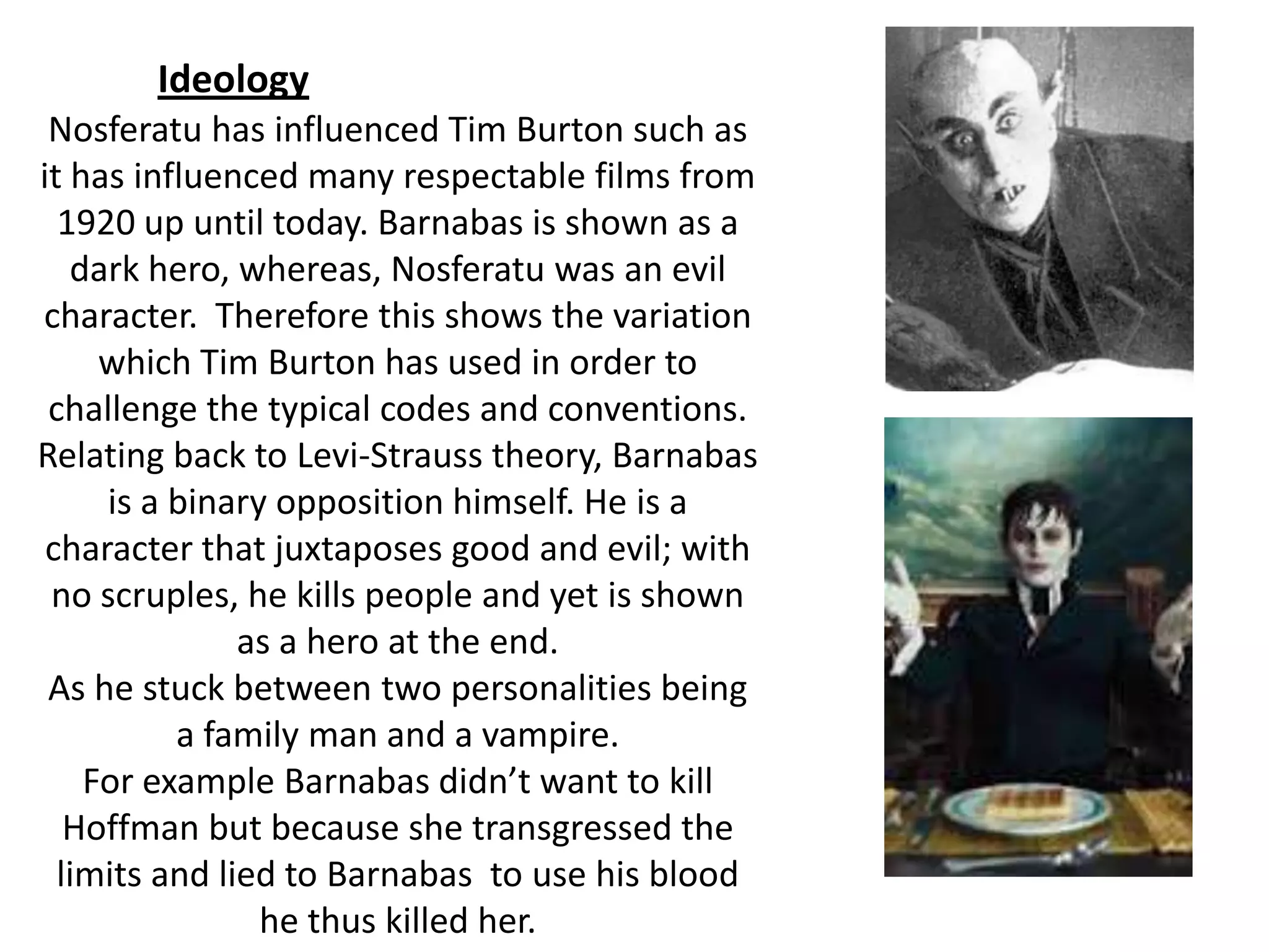 Nosferatu has influenced Tim Burton such as
it has influenced many respectable films from
1920 up until today. Barnabas is shown as a
dark hero, whereas, Nosferatu was an evil
character. Therefore this shows the variation
which Tim Burton has used in order to
challenge the typical codes and conventions.
Relating back to Levi-Strauss theory, Barnabas
is a binary opposition himself. He is a
character that juxtaposes good and evil; with
no scruples, he kills people and yet is shown
as a hero at the end.
As he stuck between two personalities being
a family man and a vampire.
For example Barnabas didn’t want to kill
Hoffman but because she transgressed the
limits and lied to Barnabas to use his blood
he thus killed her.
Ideology
 