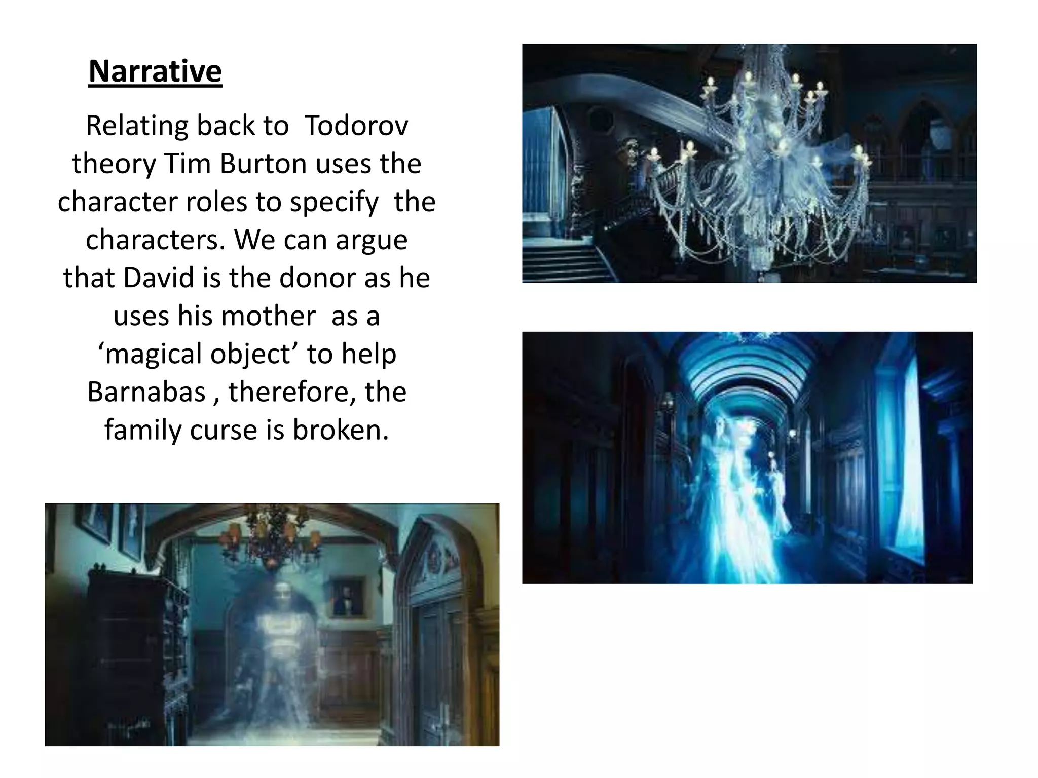 Relating back to Todorov
theory Tim Burton uses the
character roles to specify the
characters. We can argue
that David is the donor as he
uses his mother as a
‘magical object’ to help
Barnabas , therefore, the
family curse is broken.
Narrative
 