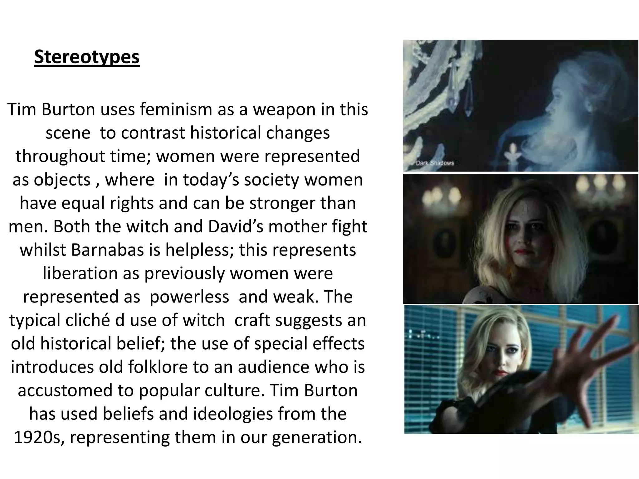 Tim Burton uses feminism as a weapon in this
scene to contrast historical changes
throughout time; women were represented
as objects , where in today’s society women
have equal rights and can be stronger than
men. Both the witch and David’s mother fight
whilst Barnabas is helpless; this represents
liberation as previously women were
represented as powerless and weak. The
typical cliché d use of witch craft suggests an
old historical belief; the use of special effects
introduces old folklore to an audience who is
accustomed to popular culture. Tim Burton
has used beliefs and ideologies from the
1920s, representing them in our generation.
Stereotypes
 