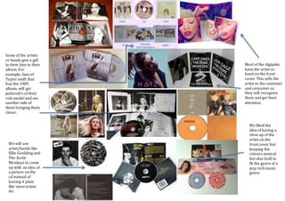 Most of the digipaks
have the artist or
band on the front
cover. This sells the
artist to the customer
and consumer as
they will recognise
them and get their
attention.
Some of the artists
or bands give a gift
to their fans in their
album. For
example, fans of
Taylor swift that
buy the 1989
album, will get
polaroid’s of their
role model and see
another side of
them bringing them
closer.
We will use
artist/bands like
Ellie Goulding and
The Arctic
Monkeys to come
up with an idea of
a picture on the
cd instead of
leaving it plain
like most artists
do.
We liked the
idea of having a
close up of the
artist on the
front cover but
keeping the
colours neutral
but also bold to
fit the genre of a
pop rock music
genre.
 