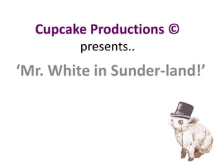 Cupcake Productions ©presents.. ‘Mr. White in Sunder-land!’ 