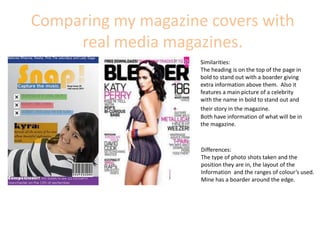 Comparing my magazine covers with real media magazines.  Similarities: The heading is on the top of the page in bold to stand out with a boarder giving extra information above them.  Also it features a main picture of a celebrity with the name in bold to stand out and their story in the magazine.Both have information of what will be in the magazine.Differences: The type of photo shots taken and the position they are in, the layout of the Information  and the ranges of colour’s used. Mine has a boarder around the edge. 