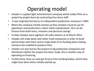Operating model
• Celador is a global light entertainment company which makes films on a
project by project basis by contracting free lance staff.
• It was originally formed as an independent production company in 1983.
• When the company initially started up they needed a fund to use for
operations and productions called ‘initial capitalization’, this can be
finance from bank loans, investors and personal savings.
• To date Celador owns eighteen UK radio stations as of March 2013.
• Celador will make deals with other small companies in order to build
partnerships with them and to make deals of co-funding when making
money to be enabled to produce films.
• Celador can also license the project to big production companies and
distributers before the project has been made, this is another way of
operating an financing.
• Furthermore, they can also get finance from funding bodies, which they
might have done when initially started up.
 