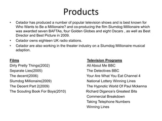 Products
• Celador has produced a number of popular television shows and is best known for
Who Wants to Be a Millionaire? and co-producing the film Slumdog Millionaire which
was awarded seven BAFTAs, four Golden Globes and eight Oscars , as well as Best
Director and Best Picture in 2009.
• Celador owns eighteen UK radio stations.
• Celador are also working in the theater industry on a Slumdog Millionaire musical
adaption.
Films Television Programs
Dirty Pretty Things(2002) All About Me BBC
Separate Lies(2005) The Detectives BBC
The decent(2006) Your Are What You Eat Channel 4
Slumdog Millionaire(2009) National Lottery Winning Lines
The Decent Part 2(2009) The Hypnotic World Of Paul Mckenna
The Scouting Book For Boys(2010) Richard Digance’s Greatest Bits
Commercial Breakdown
Taking Telephone Numbers
Winning Lines
 