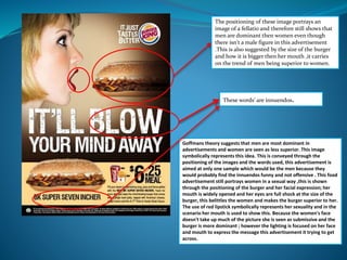 The positioning of these image portrays an 
image of a fellatio and therefore still shows that 
men are dominant then women even though 
there isn't a male figure in this advertisement 
.This is also suggested by the size of the burger 
and how it is bigger then her mouth ,it carries 
on the trend of men being superior to women. 
These words' are innuendos. 
Goffmans theory suggests that men are most dominant in 
advertisements and women are seen as less superior. This image 
symbolically represents this idea. This is conveyed through the 
positioning of the images and the words used, this advertisement is 
aimed at only one sample which would be the men because they 
would probably find the innuendos funny and not offensive . This food 
advertisement still portrays women in a sexual way ,this is shown 
through the positioning of the burger and her facial expression; her 
mouth is widely opened and her eyes are full shock at the size of the 
burger, this belittles the women and makes the burger superior to her. 
The use of red lipstick symbolically represents her sexuality and in the 
scenario her mouth is used to show this. Because the women's face 
doesn't take up much of the picture she is seen as submissive and the 
burger is more dominant ; however the lighting is focused on her face 
and mouth to express the message this advertisement it trying to get 
across. 
