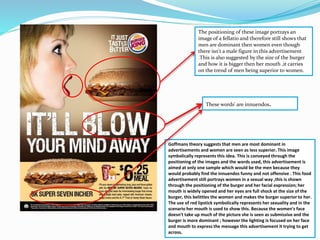 The positioning of these image portrays an 
image of a fellatio and therefore still shows that 
men are dominant then women even though 
there isn't a male figure in this advertisement 
.This is also suggested by the size of the burger 
and how it is bigger then her mouth ,it carries 
on the trend of men being superior to women. 
These words' are innuendos. 
Goffmans theory suggests that men are most dominant in 
advertisements and women are seen as less superior. This image 
symbolically represents this idea. This is conveyed through the 
positioning of the images and the words used, this advertisement is 
aimed at only one sample which would be the men because they 
would probably find the innuendos funny and not offensive . This food 
advertisement still portrays women in a sexual way ,this is shown 
through the positioning of the burger and her facial expression; her 
mouth is widely opened and her eyes are full shock at the size of the 
burger, this belittles the women and makes the burger superior to her. 
The use of red lipstick symbolically represents her sexuality and in the 
scenario her mouth is used to show this. Because the women's face 
doesn't take up much of the picture she is seen as submissive and the 
burger is more dominant ; however the lighting is focused on her face 
and mouth to express the message this advertisement it trying to get 
across. 
