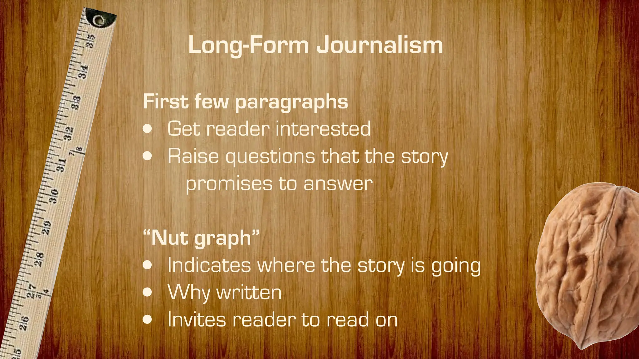 First few paragraphs
• Get reader interested
• Raise questions that the story
promises to answer
“Nut graph”
• Indicates where the story is going
• Why written
• Invites reader to read on
Long-Form Journalism
 