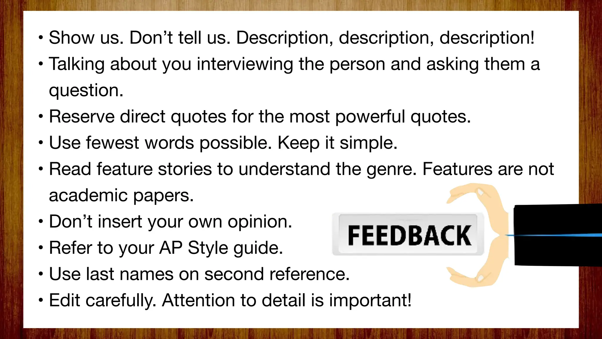 • Show us. Don’t tell us. Description, description, description!
• Talking about you interviewing the person and asking them a
question.
• Reserve direct quotes for the most powerful quotes.
• Use fewest words possible. Keep it simple.
• Read feature stories to understand the genre. Features are not
academic papers.
• Don’t insert your own opinion.
• Refer to your AP Style guide.
• Use last names on second reference.
• Edit carefully. Attention to detail is important!
 