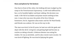 Story and photos by Ted Jackson
One foot in front of the other, the hulking old man trudged up the
ramp to the Pontchartrain Expressway. A cold wind stiffened his
face, so he bundled tighter and kept walking. His decision was
made. A life full of accolades and praise meant nothing to him
now. A man who was once the pride of his New Orleans
hometown, his St. Augustine alma mater and his 7th Ward family
and friends was undone. He was on his way to die.
The man was tired. In his 63 years, he had run with the gods and
slept with the devil. Living low and getting high had become as
routine as taking a breath. A hideous disease was eating his
insides. He was an alcoholic, and he also craved crack cocaine. He
was tired of fighting. He was tired of playing the game.
 