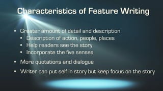 Characteristics of Feature Writing
• Greater amount of detail and description
• Description of action, people, places
• Help readers see the story
• Incorporate the five senses
• More quotations and dialogue
• Writer can put self in story but keep focus on the story
 