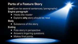 Lead (can be several sentences/paragraphs)
Engine paragraph
• Hooks the reader
• Explains why story should be read
Body
• Substance of the story
Ending
• Puts story in perspective
• Answers lingering questions
• Makes final points
Parts of a Feature Story
 