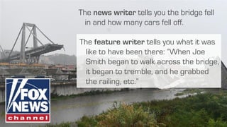 The feature writer tells you what it was
like to have been there: “When Joe
Smith began to walk across the bridge,
it began to tremble, and he grabbed
the railing, etc.”
The news writer tells you the bridge fell
in and how many cars fell off.
 
