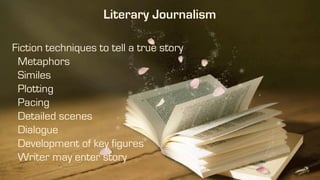 Fiction techniques to tell a true story
Metaphors
Similes
Plotting
Pacing
Detailed scenes
Dialogue
Development of key figures
Writer may enter story
Literary Journalism
 
