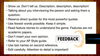 • Show us. Don’t tell us. Description, description, description!
• Talking about you interviewing the person and asking them a
question.
• Reserve direct quotes for the most powerful quotes.
• Use fewest words possible. Keep it simple.
• Read feature stories to understand the genre. Features are not
academic papers.
• Don’t insert your own opinion.
• Refer to your AP Style guide.
• Use last names on second reference.
• Edit carefully. Attention to detail is important!
 