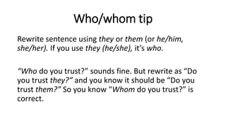 Who/whom tip
Rewrite sentence using they or them (or he/him,
she/her). If you use they (he/she), it’s who.
“Who do you trust?” sounds fine. But rewrite as “Do
you trust they?” and you know it should be “Do you
trust them?” So you know “Whom do you trust?” is
correct.
 