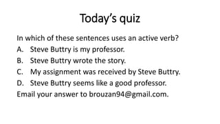 Today’s quiz
In which of these sentences uses an active verb?
A. Steve Buttry is my professor.
B. Steve Buttry wrote the story.
C. My assignment was received by Steve Buttry.
D. Steve Buttry seems like a good professor.
Email your answer to brouzan94@gmail.com.
 