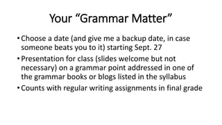 Your “Grammar Matter”
• Choose a date (and give me a backup date, in case
someone beats you to it) starting Sept. 27
• Presentation for class (slides welcome but not
necessary) on a grammar point addressed in one of
the grammar books or blogs listed in the syllabus
• Counts with regular writing assignments in final grade
 