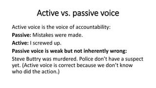 Active vs. passive voice
Active voice is the voice of accountability:
Passive: Mistakes were made.
Active: I screwed up.
Passive voice is weak but not inherently wrong:
Steve Buttry was murdered. Police don’t have a suspect
yet. (Active voice is correct because we don’t know
who did the action.)
 
