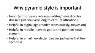 Why pyramid style is important
• Important for press releases (editor/news director
doesn’t give you very long to capture attention)
• Helpful in digital age (reader scans quickly, moves on)
• Helpful in mobile (have to get to the point on small
screen)
• Helpful in email newsletter (reader judges in first few
seconds)
 