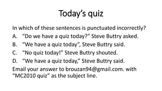 Today’s quiz
In which of these sentences is punctuated incorrectly?
A. “Do we have a quiz today?” Steve Buttry asked.
B. “We have a quiz today”, Steve Buttry said.
C. “No quiz today!” Steve Buttry shouted.
D. “We have a quiz today,” Steve Buttry said.
Email your answer to brouzan94@gmail.com. with
“MC2010 quiz” as the subject line.
 