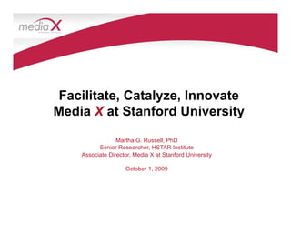 Facilitate, Catalyze, Innovate
Media X at Stanford University
Martha G. Russell, PhD
Senior Researcher, HSTAR Institute
Associate Director, Media X at Stanford University
October 1, 2009
 